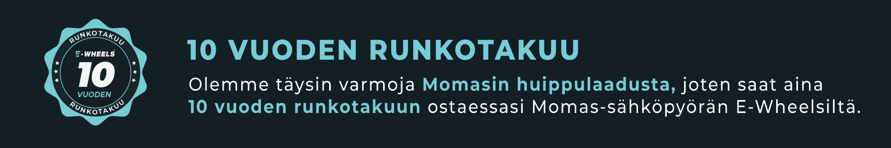 10 vuoden runkotakuu. Olemme t&auml;ysin varmoja Momasin huippulaadusta, joten saat aina 10 vuoden runkotakuun ostaessasi Momas-s&auml;hk&ouml;py&ouml;r&auml;n E-Wheelsilt&auml;.